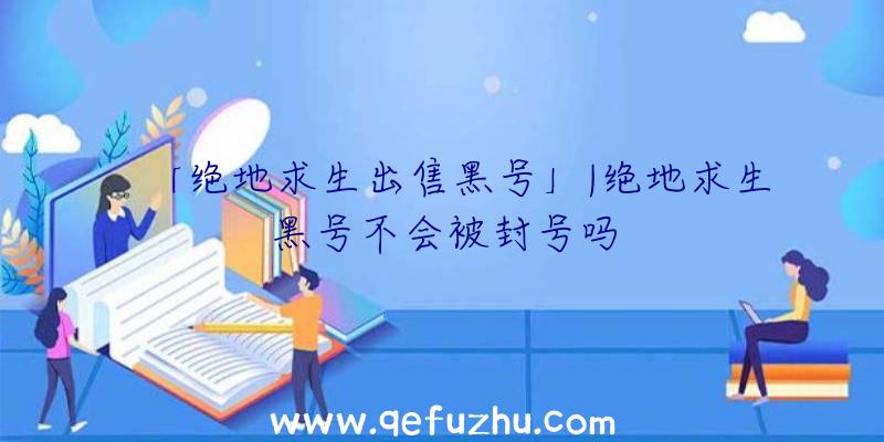 「绝地求生出售黑号」|绝地求生黑号不会被封号吗